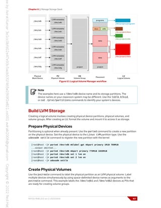 Chapter 6 | Manage Storage Stack
Figure 6.1: Logical Volume Manager workflow
Note
The examples here use a /dev/vdb device name and its storage partitions. The
device names on your classroom system may be different. Use the lsblk, blkid,
or cat /proc/partitions commands to identify your system's devices.
Build LVM Storage
Creating a logical volume involves creating physical device partitions, physical volumes, and
volume groups. After creating an LV, format the volume and mount it to access it as storage.
Prepare Physical Devices
Partitioning is optional when already present. Use the parted command to create a new partition
on the physical device. Set the physical device to the Linux LVM partition type. Use the
udevadm settle command to register the new partition with the kernel.
[root@host ~]# parted /dev/vdb mklabel gpt mkpart primary 1MiB 769MiB
...output omitted...
[root@host ~]# parted /dev/vdb mkpart primary 770MiB 1026MiB
[root@host ~]# parted /dev/vdb set 1 lvm on
[root@host ~]# parted /dev/vdb set 2 lvm on
[root@host ~]# udevadm settle
Create Physical Volumes
Use the pvcreate command to label the physical partition as an LVM physical volume. Label
multiple devices simultaneously by using space-delimited device names as arguments to the
pvcreate command. This example labels the /dev/vdb1 and /dev/vdb2 devices as PVs that
are ready for creating volume groups.
RH134-RHEL9.0-en-2-20220609 167
 