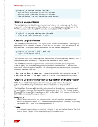 Chapter 6 | Manage Storage Stack
[root@host ~]# pvcreate /dev/vdb1 /dev/vdb2
Physical volume "/dev/vdb1" successfully created.
Physical volume "/dev/vdb2" successfully created.
Creating devices file /etc/lvm/devices/system.devices
Create a Volume Group
The vgcreate command builds one or more physical volumes into a volume group. The first
argument is a volume group name, followed by one or more physical volumes to allocate to this
VG. This example creates the vg01 VG using the /dev/vdb1 and /dev/vdb2 PVs.
[root@host ~]# vgcreate vg01 /dev/vdb1 /dev/vdb2
Volume group "vg01" successfully created
Create a Logical Volume
The lvcreate command creates a new logical volume from the available PEs in a volume group.
Use the lvcreate command to set the LV name and size and the VG name that will contain this
logical volume. This example creates lv01 LV with 700 MiB in size in the vg01 VG.
[root@host ~]# lvcreate -n lv01 -L 300M vg01
Logical volume "lv01" created.
This command might fail if the volume group does not have sufficient free physical extents. The LV
size rounds up to the next value of PE size when the size does not exactly match.
The lvcreate command -L option requires sizes in bytes, mebibytes (binary megabytes,
1048576 bytes), and gibibytes (binary gigabytes), or similar. The lower case -l requires sizes
specified as a number of physical extents. The following commands are two choices for creating
the same LV with the same size:
• lvcreate -n lv01 -L 128M vg01 : create an LV of size 128 MiB, rounded to the next PE.
• lvcreate -n lv01 -l 32 vg01 : create an LV of size 32 PEs at 4 MiB each is 128 MiB.
Create a Logical Volume with Deduplication and Compression
RHEL 9 uses an LVM VDO implementation for managing VDO volumes. The previous
python-based VDO management tools are still available but are no longer needed.
The Virtual Data Optimizer (VDO) provides in-line block-level deduplication, compression, and
thin provisioning for storage. Configure a VDO volume to use up to 256 TB of physical storage.
Manage VDO as a type of LVM logical volume (LVs), similar to LVM thinly provisioned volumes. An
LVM VDO is composed of two logical volumes:
VDO pool LV
This LV stores, deduplicates, and compresses data and sets the size of the VDO volume
backed by the physical device. VDO is deduplicated and compresses each VDO LV separately
because each VDO pool LV can hold only one VDO LV.
VDO LV
A virtual device is provisioned on top of the VDO pool LV and sets the logical size of the VDO
volume storing the data before deduplication and compression occur.
168 RH134-RHEL9.0-en-2-20220609
 