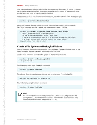 Chapter 6 | Manage Storage Stack
LVM VDO presents the deduplicated storage as a regular logical volume (LV). The VDO volume
can be formatted with a standard file systems, shared as a block device, or used to build other
storage layers, the same as any normal logical volume.
To be able to use VDO deduplication and compression, install the vdo and kmod-kvdo packages.
[root@host ~]# dnf install vdo kmod-kvdo
Verify that the selected LVM volume group has sufficient free storage capacity. Use the
lvcreate command with the --type vdo parameter to create a VDO LV.
[root@host ~]# lvcreate --type vdo --name vdo-lv01 --size 5G vg01
Logical blocks defaulted to 523108 blocks.
The VDO volume can address 2 GB in 1 data slab.
It can grow to address at most 16 TB of physical storage in 8192 slabs.
If a larger maximum size might be needed, use bigger slabs.
Logical volume "vdo-lv01" created.
Create a File System on the Logical Volume
Specify the logical volume by using either the /dev/vgname/lvname traditional name, or the
/dev/mapper/_vgname-lvname_ kernel device mapper name.
Use the mkfs command to create a file system on the new logical volume.
[root@host ~]# mkfs -t xfs /dev/vg01/lv01
...output omitted...
Create a mount point using the mkdir command.
[root@host ~]# mkdir /mnt/data
To make the file system available persistently, add an entry to the /etc/fstab file.
/dev/vg01/lv01 /mnt/data xfs defaults 0 0
Mount the LV by using the mount command.
[root@host ~]# mount /mnt/data/
Note
You can mount a logical volume by name or by UUID because LVM parses the PVs
looking for the UUID. This behavior successful even when the VG was created using
a name, because the PV will always contain a UUID.
RH134-RHEL9.0-en-2-20220609 169
 