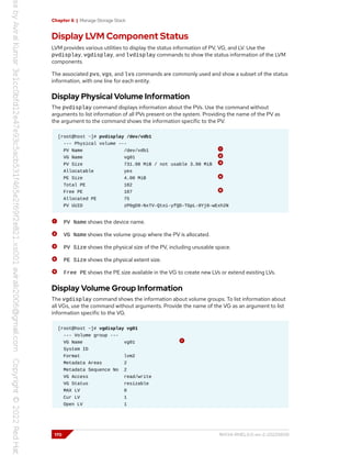 Chapter 6 | Manage Storage Stack
Display LVM Component Status
LVM provides various utilities to display the status information of PV, VG, and LV. Use the
pvdisplay, vgdisplay, and lvdisplay commands to show the status information of the LVM
components.
The associated pvs, vgs, and lvs commands are commonly used and show a subset of the status
information, with one line for each entity.
Display Physical Volume Information
The pvdisplay command displays information about the PVs. Use the command without
arguments to list information of all PVs present on the system. Providing the name of the PV as
the argument to the command shows the information specific to the PV.
[root@host ~]# pvdisplay /dev/vdb1
--- Physical volume ---
PV Name /dev/vdb1
VG Name vg01
PV Size 731.98 MiB / not usable 3.98 MiB
Allocatable yes
PE Size 4.00 MiB
Total PE 182
Free PE 107
Allocated PE 75
PV UUID zP0gD9-NxTV-Qtoi-yfQD-TGpL-0Yj0-wExh2N
PV Name shows the device name.
VG Name shows the volume group where the PV is allocated.
PV Size shows the physical size of the PV, including unusable space.
PE Size shows the physical extent size.
Free PE shows the PE size available in the VG to create new LVs or extend existing LVs.
Display Volume Group Information
The vgdisplay command shows the information about volume groups. To list information about
all VGs, use the command without arguments. Provide the name of the VG as an argument to list
information specific to the VG.
[root@host ~]# vgdisplay vg01
--- Volume group ---
VG Name vg01
System ID
Format lvm2
Metadata Areas 2
Metadata Sequence No 2
VG Access read/write
VG Status resizable
MAX LV 0
Cur LV 1
Open LV 1
170 RH134-RHEL9.0-en-2-20220609
 