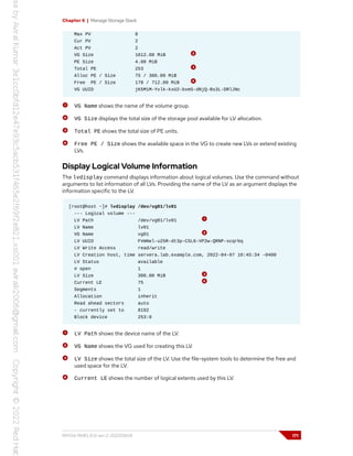 Chapter 6 | Manage Storage Stack
Max PV 0
Cur PV 2
Act PV 2
VG Size 1012.00 MiB
PE Size 4.00 MiB
Total PE 253
Alloc PE / Size 75 / 300.00 MiB
Free PE / Size 178 / 712.00 MiB
VG UUID jK5M1M-Yvlk-kxU2-bxmS-dNjQ-Bs3L-DRlJNc
VG Name shows the name of the volume group.
VG Size displays the total size of the storage pool available for LV allocation.
Total PE shows the total size of PE units.
Free PE / Size shows the available space in the VG to create new LVs or extend existing
LVs.
Display Logical Volume Information
The lvdisplay command displays information about logical volumes. Use the command without
arguments to list information of all LVs. Providing the name of the LV as an argument displays the
information specific to the LV.
[root@host ~]# lvdisplay /dev/vg01/lv01
--- Logical volume ---
LV Path /dev/vg01/lv01
LV Name lv01
VG Name vg01
LV UUID FVmNel-u25R-dt3p-C5L6-VP2w-QRNP-scqrbq
LV Write Access read/write
LV Creation host, time servera.lab.example.com, 2022-04-07 10:45:34 -0400
LV Status available
# open 1
LV Size 300.00 MiB
Current LE 75
Segments 1
Allocation inherit
Read ahead sectors auto
- currently set to 8192
Block device 253:0
LV Path shows the device name of the LV.
VG Name shows the VG used for creating this LV.
LV Size shows the total size of the LV. Use the file-system tools to determine the free and
used space for the LV.
Current LE shows the number of logical extents used by this LV.
RH134-RHEL9.0-en-2-20220609 171
 