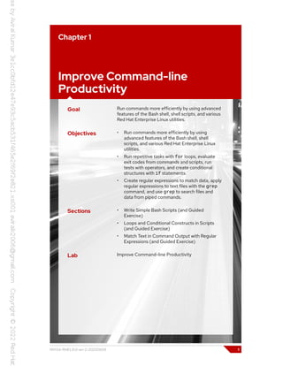 Chapter 1
Improve Command-line
Productivity
Goal Run commands more efficiently by using advanced
features of the Bash shell, shell scripts, and various
Red Hat Enterprise Linux utilities.
Objectives • Run commands more efficiently by using
advanced features of the Bash shell, shell
scripts, and various Red Hat Enterprise Linux
utilities.
• Run repetitive tasks with for loops, evaluate
exit codes from commands and scripts, run
tests with operators, and create conditional
structures with if statements.
• Create regular expressions to match data, apply
regular expressions to text files with the grep
command, and use grep to search files and
data from piped commands.
Sections • Write Simple Bash Scripts (and Guided
Exercise)
• Loops and Conditional Constructs in Scripts
(and Guided Exercise)
• Match Text in Command Output with Regular
Expressions (and Guided Exercise)
Lab Improve Command-line Productivity
RH134-RHEL9.0-en-2-20220609 1
 