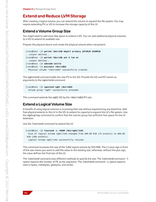 Chapter 6 | Manage Storage Stack
Extend and Reduce LVM Storage
After creating a logical volume, you can extend the volume to expand the file system. You may
require extending PV or VG to increase the storage capacity of the LV.
Extend a Volume Group Size
You might need to add more disk space to extend a VG. You can add additional physical volumes
to a VG to extend its available size.
Prepare the physical device and create the physical volume when not present.
[root@host ~]# parted /dev/vdb mkpart primary 1072MiB 1648MiB
...output omitted...
[root@host ~]# parted /dev/vdb set 3 lvm on
...output omitted...
[root@host ~]# udevadm settle
[root@host ~]# pvcreate /dev/vdb3
Physical volume "/dev/vdb3" successfully created.
The vgextend command adds the new PV to the VG. Provide the VG and PV names as
arguments to the vgextend command.
[root@host ~]# vgextend vg01 /dev/vdb3
Volume group "vg01" successfully extended
This command extends the vg01 VG by the /dev/vdb3 PV size.
Extend a Logical Volume Size
A benefit of using logical volumes is increasing their size without experiencing any downtime. Add
free physical extents to the LV in the VG to extend its capacity to expand the LV's file system. Use
the vgdisplay command to confirm that the volume group has sufficient free space for the LV
extension.
Use the lvextend command to extend the LV.
[root@host ~]# lvextend -L +500M /dev/vg01/lv01
Size of logical volume vg01/lv01 changed from 300.00 MiB (75 extents) to 800.00
MiB (200 extents).
Logical volume vg01/lv01 successfully resized.
This command increases the size of the lv01 logical volume by 500 MiB. The (+) plus sign in front
of the size means you want to add this value to the existing size; otherwise, without the plus sign,
the value defines the final size of the LV.
The lvextend command uses different methods to specify the size. The lvextend command -l
option expects the number of PE as the argument. The lvextend command -L option expects
sizes in bytes, mebibytes, gibibytes, and similar.
172 RH134-RHEL9.0-en-2-20220609
 