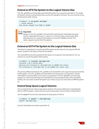 Chapter 6 | Manage Storage Stack
Extend an XFS File System to the Logical Volume Size
The xfs_growfs command helps expand the file system to occupy the extended LV. The target
file system must be mounted before you use the xfs_growfs command. You can continue to use
the file system while resizing.
[root@host ~]# xfs_growfs /mnt/data/
...output omitted...
data blocks changed from 76800 to 204800
Important
Always run the xfs_growfs command after executing the lvextend command.
Use the lvextend command -r option to run the two steps consecutively. After
extending the LV, it resizes the file system by using the fsadm command. This
option supports several other file systems.
Extend an EXT4 File System to the Logical Volume Size
The steps for extending LV using the ext4 file system are the same for LV using the XFS file
system, except for the step to resize the file system.
The resize2fs command expands the file system to occupy the new extended LV. You can
continue to use the file system while resizing.
[root@host ~]# resize2fs /dev/vg01/lv01
resize2fs 1.46.5 (30-Dec-2021)
Resizing the filesystem on /dev/vg01/lv01 to 256000 (4k) blocks.
The filesystem on /dev/vg01/lv01 is now 256000 (4k) blocks long.
The primary difference between xfs_growfs and resize2fs is the argument passed to identify
the file system. The xfs_growfs command takes the mount point as an argument, and the
resize2fs command takes the LV name as an argument. The xfs_growfs command only
supports an online resize whereas the resize2fs command supports both online and offline
resizing. You can resize an ext4 file system up or down, but you can only resize an XFS file system
up.
Extend Swap Space Logical Volumes
You can extend the LVs used as swap space; however, the process differs from expanding the
ext4 or XFS file system. Logical volumes used as swap space must be offline to extend them.
Use the swapoff command to deactivate the swap space on the LV.
[root@host ~]# swapoff -v /dev/vg01/swap
swapoff /dev/vg01/swap
Use the lvextend command to extend the LV.
RH134-RHEL9.0-en-2-20220609 173
 