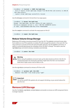 Chapter 6 | Manage Storage Stack
[root@host ~]# lvextend -L +300M /dev/vg01/swap
Size of logical volume vg01/swap changed from 500.00 MiB (125 extents) to 800.00
MiB (200 extents).
Logical volume vg01/swap successfully resized.
Use the mkswap command to format the LV as swap space.
[root@host ~]# mkswap /dev/vg01/swap
mkswap: /dev/vg01/swap: warning: wiping old swap signature.
Setting up swapspace version 1, size = 800 MiB (838856704 bytes)
no label, UUID=25b4d602-6180-4b1c-974e-7f40634ad660
Use the swapon command to activate the swap space on the LV.
[root@host ~]# swapon /dev/vg01/swap
Reduce Volume Group Storage
Reducing a VG involves removing unused PV from the VG. The pvmove command moves data
from extents on one PV to extents on another PV with enough free extents in the same VG. You
may continue to use the LV from the same VG while reducing. Use the pvmove command -A
option to automatically backup the metadata of the VG after a change. This option uses the
vgcfgbackup command to backup metadata automatically.
[root@host ~]# pvmove /dev/vdb3
Warning
Before using the pvmove command, back up the data stored on all LVs in the VG. An
unexpected power loss during the operation might leave the VG in an inconsistent
state which might cause a loss of data on LVs.
Use the vgreduce command to remove a PV from a VG.
[root@host ~]# vgreduce vg01 /dev/vdb3
Removed "/dev/vdb3" from volume group "vg01"
Important
The GFS2 and XFS file systems do not support shrinking, so you cannot reduce the
size of an LV.
Remove LVM Storage
Use the lvremove, vgremove, and pvremove commands to remove an LVM component that is
no longer required.
174 RH134-RHEL9.0-en-2-20220609
 