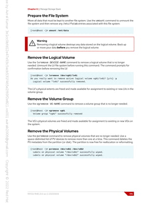 Chapter 6 | Manage Storage Stack
Prepare the File System
Move all data that must be kept to another file system. Use the umount command to unmount the
file system and then remove any /etc/fstab entries associated with this file system.
[root@host ~]# umount /mnt/data
Warning
Removing a logical volume destroys any data stored on the logical volume. Back up
or move your data before you remove the logical volume.
Remove the Logical Volume
Use the lvremove DEVICE-NAME command to remove a logical volume that is no longer
needed. Unmount the LV file system before running this command. The command prompts for
confirmation before removing the LV.
[root@host ~]# lvremove /dev/vg01/lv01
Do you really want to remove active logical volume vg01/lv01? [y/n]: y
Logical volume "lv01" successfully removed.
The LV's physical extents are freed and made available for assignment to existing or new LVs in the
volume group.
Remove the Volume Group
Use the vgremove VG-NAME command to remove a volume group that is no longer needed.
[root@host ~]# vgremove vg01
Volume group "vg01" successfully removed
The VG's physical volumes are freed and made available for assignment to existing or new VGs on
the system.
Remove the Physical Volumes
Use the pvremove command to remove physical volumes that are no longer needed. Use a
space-delimited list of PV devices to remove more than one at a time. This command deletes the
PV metadata from the partition (or disk). The partition is now free for reallocation or reformatting.
[root@host ~]# pvremove /dev/vdb1 /dev/vdb2
Labels on physical volume "/dev/vdb1" successfully wiped.
Labels on physical volume "/dev/vdb2" successfully wiped.
RH134-RHEL9.0-en-2-20220609 175
 