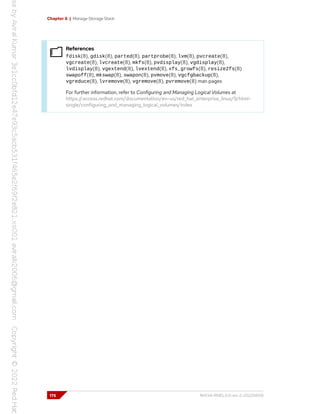 Chapter 6 | Manage Storage Stack
References
fdisk(8), gdisk(8), parted(8), partprobe(8), lvm(8), pvcreate(8),
vgcreate(8), lvcreate(8), mkfs(8), pvdisplay(8), vgdisplay(8),
lvdisplay(8), vgextend(8), lvextend(8), xfs_growfs(8), resize2fs(8)
swapoff(8), mkswap(8), swapon(8), pvmove(8), vgcfgbackup(8),
vgreduce(8), lvremove(8), vgremove(8), pvremove(8) man pages
For further information, refer to Configuring and Managing Logical Volumes at
https://access.redhat.com/documentation/en-us/red_hat_enterprise_linux/9/html-
single/configuring_and_managing_logical_volumes/index
176 RH134-RHEL9.0-en-2-20220609
 