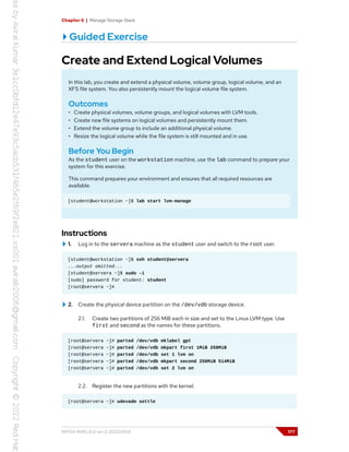 Chapter 6 | Manage Storage Stack
Guided Exercise
Create and Extend Logical Volumes
In this lab, you create and extend a physical volume, volume group, logical volume, and an
XFS file system. You also persistently mount the logical volume file system.
Outcomes
• Create physical volumes, volume groups, and logical volumes with LVM tools.
• Create new file systems on logical volumes and persistently mount them.
• Extend the volume group to include an additional physical volume.
• Resize the logical volume while the file system is still mounted and in use.
Before You Begin
As the student user on the workstation machine, use the lab command to prepare your
system for this exercise.
This command prepares your environment and ensures that all required resources are
available.
[student@workstation ~]$ lab start lvm-manage
Instructions
1. Log in to the servera machine as the student user and switch to the root user.
[student@workstation ~]$ ssh student@servera
...output omitted...
[student@servera ~]$ sudo -i
[sudo] password for student: student
[root@servera ~]#
2. Create the physical device partition on the /dev/vdb storage device.
2.1. Create two partitions of 256 MiB each in size and set to the Linux LVM type. Use
first and second as the names for these partitions.
[root@servera ~]# parted /dev/vdb mklabel gpt
[root@servera ~]# parted /dev/vdb mkpart first 1MiB 258MiB
[root@servera ~]# parted /dev/vdb set 1 lvm on
[root@servera ~]# parted /dev/vdb mkpart second 258MiB 514MiB
[root@servera ~]# parted /dev/vdb set 2 lvm on
2.2. Register the new partitions with the kernel.
[root@servera ~]# udevadm settle
RH134-RHEL9.0-en-2-20220609 177
 