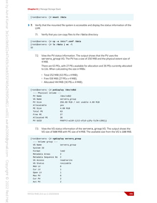Chapter 6 | Manage Storage Stack
[root@servera ~]# mount /data
7. Verify that the mounted file system is accessible and display the status information of the
LVM.
7.1. Verify that you can copy files to the /data directory.
[root@servera ~]# cp -a /etc/*.conf /data
[root@servera ~]# ls /data | wc -l
32
7.2. View the PV status information. The output shows that the PV uses the
servera_group VG. The PV has a size of 256 MiB and the physical extent size of
4 MiB.
There are 63 PEs, with 27 PEs available for allocation and 36 PEs currently allocated
to LVs. When calculating the size in MiBs:
• Total 252 MiB (63 PEs x 4 MiB).
• Free 108 MiB (27 PEs x 4 MiB).
• Allocated 144 MiB (36 PEs x 4 MiB).
[root@servera ~]# pvdisplay /dev/vdb2
--- Physical volume ---
PV Name /dev/vdb2
VG Name servera_group
PV Size 256.00 MiB / not usable 4.00 MiB
Allocatable yes
PE Size 4.00 MiB
Total PE 63
Free PE 27
Allocated PE 36
PV UUID FKKFYJ-wJiR-1jt2-sfy3-yjPy-TylN-LG92jj
7.3. View the VG status information of the servera_group VG. The output shows the
VG size of 508 MiB with PE size of 4 MiB. The available size from the VG is 108 MiB.
[root@servera ~]# vgdisplay servera_group
--- Volume group ---
VG Name servera_group
System ID
Format lvm2
Metadata Areas 2
Metadata Sequence No 2
VG Access read/write
VG Status resizable
MAX LV 0
Cur LV 1
Open LV 1
Max PV 0
Cur PV 2
Act PV 2
RH134-RHEL9.0-en-2-20220609 179
 
