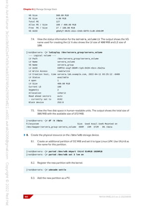 Chapter 6 | Manage Storage Stack
VG Size 508.00 MiB
PE Size 4.00 MiB
Total PE 127
Alloc PE / Size 100 / 400.00 MiB
Free PE / Size 27 / 108.00 MiB
VG UUID g0ahyT-90J5-iGic-nnb5-G6T9-tLdK-dX8c9M
7.4. View the status information for the servera_volume LV. The output shows the VG
name used for creating the LV. It also shows the LV size of 400 MiB and LE size of
100.
[root@servera ~]# lvdisplay /dev/servera_group/servera_volume
--- Logical volume ---
LV Path /dev/servera_group/servera_volume
LV Name servera_volume
VG Name servera_group
LV UUID 93MfUt-esgT-B5HM-r1p5-DVZH-n5cn-J5e2tw
LV Write Access read/write
LV Creation host, time servera.lab.example.com, 2022-04-11 03:25:12 -0400
LV Status available
# open 1
LV Size 400.00 MiB
Current LE 100
Segments 2
Allocation inherit
Read ahead sectors auto
- currently set to 8192
Block device 253:0
7.5. View the free disk space in human-readable units. The output shows the total size of
395 MiB with the available size of 372 MiB.
[root@servera ~]# df -h /data
Filesystem Size Used Avail Use% Mounted on
/dev/mapper/servera_group-servera_volume 395M 24M 372M 6% /data
8. Create the physical resource on the /dev/vdb storage device.
8.1. Create an additional partition of 512 MiB and set it to type Linux LVM. Use third as
the name for this partition.
[root@servera ~]# parted /dev/vdb mkpart third 514MiB 1026MiB
[root@servera ~]# parted /dev/vdb set 3 lvm on
8.2. Register the new partition with the kernel.
[root@servera ~]# udevadm settle
8.3. Add the new partition as a PV.
180 RH134-RHEL9.0-en-2-20220609
 
