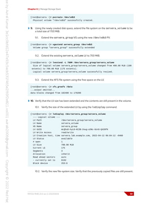 Chapter 6 | Manage Storage Stack
[root@servera ~]# pvcreate /dev/vdb3
Physical volume "/dev/vdb3" successfully created.
9. Using the newly created disk space, extend the file system on the servera_volume to be
a total size of 700 MiB.
9.1. Extend the servera_group VG using the new /dev/vdb3 PV.
[root@servera ~]# vgextend servera_group /dev/vdb3
Volume group "servera_group" successfully extended
9.2. Extend the existing servera_volume LV to 700 MiB.
[root@servera ~]# lvextend -L 700M /dev/servera_group/servera_volume
Size of logical volume servera_group/servera_volume changed from 400.00 MiB (100
extents) to 700.00 MiB (175 extents).
Logical volume servera_group/servera_volume successfully resized.
9.3. Extend the XFS file system using the free space on the LV.
[root@servera ~]# xfs_growfs /data
...output omitted...
data blocks changed from 102400 to 179200
10. Verify that the LV size has been extended and the contents are still present in the volume.
10.1. Verify the size of the extended LV by using the lvdisplay command.
[root@servera ~]# lvdisplay /dev/servera_group/servera_volume
--- Logical volume ---
LV Path /dev/servera_group/servera_volume
LV Name servera_volume
VG Name servera_group
LV UUID mLQhsD-hyL0-KC2B-2nug-o2Nc-0znS-Q428fK
LV Write Access read/write
LV Creation host, time servera.lab.example.com, 2022-04-12 06:04:12 -0400
LV Status available
# open 1
LV Size 700.00 MiB
Current LE 175
Segments 3
Allocation inherit
Read ahead sectors auto
- currently set to 8192
Block device 253:0
10.2. Verify the new file-system size. Verify that the previously copied files are still present.
RH134-RHEL9.0-en-2-20220609 181
 
