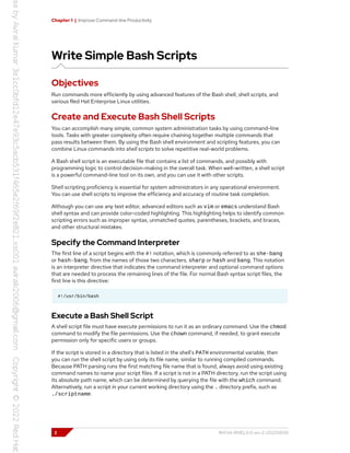 Chapter 1 | Improve Command-line Productivity
Write Simple Bash Scripts
Objectives
Run commands more efficiently by using advanced features of the Bash shell, shell scripts, and
various Red Hat Enterprise Linux utilities.
Create and Execute Bash Shell Scripts
You can accomplish many simple, common system administration tasks by using command-line
tools. Tasks with greater complexity often require chaining together multiple commands that
pass results between them. By using the Bash shell environment and scripting features, you can
combine Linux commands into shell scripts to solve repetitive real-world problems.
A Bash shell script is an executable file that contains a list of commands, and possibly with
programming logic to control decision-making in the overall task. When well-written, a shell script
is a powerful command-line tool on its own, and you can use it with other scripts.
Shell scripting proficiency is essential for system administrators in any operational environment.
You can use shell scripts to improve the efficiency and accuracy of routine task completion.
Although you can use any text editor, advanced editors such as vim or emacs understand Bash
shell syntax and can provide color-coded highlighting. This highlighting helps to identify common
scripting errors such as improper syntax, unmatched quotes, parentheses, brackets, and braces,
and other structural mistakes.
Specify the Command Interpreter
The first line of a script begins with the #! notation, which is commonly referred to as she-bang
or hash-bang, from the names of those two characters, sharp or hash and bang. This notation
is an interpreter directive that indicates the command interpreter and optional command options
that are needed to process the remaining lines of the file. For normal Bash syntax script files, the
first line is this directive:
#!/usr/bin/bash
Execute a Bash Shell Script
A shell script file must have execute permissions to run it as an ordinary command. Use the chmod
command to modify the file permissions. Use the chown command, if needed, to grant execute
permission only for specific users or groups.
If the script is stored in a directory that is listed in the shell's PATH environmental variable, then
you can run the shell script by using only its file name, similar to running compiled commands.
Because PATH parsing runs the first matching file name that is found, always avoid using existing
command names to name your script files. If a script is not in a PATH directory, run the script using
its absolute path name, which can be determined by querying the file with the which command.
Alternatively, run a script in your current working directory using the . directory prefix, such as
./scriptname.
2 RH134-RHEL9.0-en-2-20220609
 