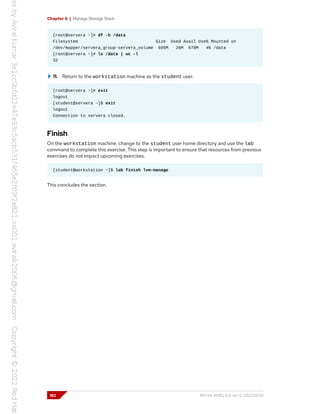 Chapter 6 | Manage Storage Stack
[root@servera ~]# df -h /data
Filesystem Size Used Avail Use% Mounted on
/dev/mapper/servera_group-servera_volume 695M 26M 670M 4% /data
[root@servera ~]# ls /data | wc -l
32
11. Return to the workstation machine as the student user.
[root@servera ~]# exit
logout
[student@servera ~]$ exit
logout
Connection to servera closed.
Finish
On the workstation machine, change to the student user home directory and use the lab
command to complete this exercise. This step is important to ensure that resources from previous
exercises do not impact upcoming exercises.
[student@workstation ~]$ lab finish lvm-manage
This concludes the section.
182 RH134-RHEL9.0-en-2-20220609
 