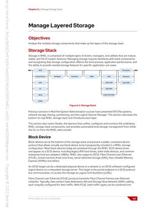 Chapter 6 | Manage Storage Stack
Manage Layered Storage
Objectives
Analyze the multiple storage components that make up the layers of the storage stack.
Storage Stack
Storage in RHEL is comprised of multiple layers of drivers, managers, and utilities that are mature,
stable, and full of modern features. Managing storage requires familiarity with stack components,
and recognizing that storage configuration affects the boot process, application performance, and
the ability to provide needed storage features for specific application use cases.
Figure 6.2: Storage Stack
Previous sections in Red Hat System Administration courses have presented XFS file systems,
network storage sharing, partitioning, and the Logical Volume Manager. This section overviews the
bottom-to-top RHEL storage stack and introduces each layer.
This section also covers Stratis, the daemon that unifies, configures and monitors the underlying
RHEL storage stack components, and provides automated local storage management from either
the CLI or from the RHEL web console.
Block Device
Block devices are at the bottom of the storage stack and present a stable, consistent device
protocol that allows virtually any block device to be transparently included in a RHEL storage
configuration. Most block devices today are accessed through the RHEL SCSI device driver,
and appear as a SCSI device, including legacy ATA hard drives, solid-state devices, and common
enterprise host bus adapters (HBAs). RHEL also supports iSCSI, Fibre Channel over Ethernet
(FCoE), virtual machine driver (virtio), serial-attached storage (SAS), Non-Volatile Memory
Express (NVMe) and others.
An iSCSI target can be a dedicated physical device in a network or an iSCSI software-configured
logical device on a networked storage server. The target is the portal endpoint in a SCSI protocol
bus communication, to access the storage as Logical Unit Numbers (LUNs).
Fibre Channel over Ethernet (FCoE) protocol transmits Fibre Channel frames over Ethernet
networks. Typically, data centers have dedicated LAN and Storage Area Network (SAN) cabling,
each uniquely configured for their traffic. With FCoE, both traffic types can be combined into
RH134-RHEL9.0-en-2-20220609 183
 