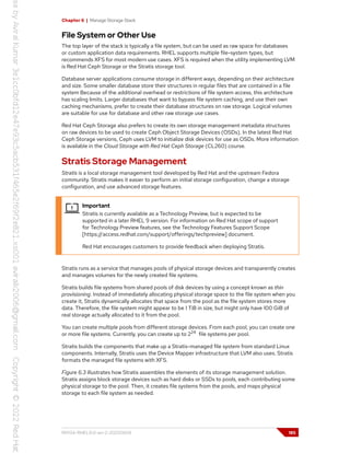 Chapter 6 | Manage Storage Stack
File System or Other Use
The top layer of the stack is typically a file system, but can be used as raw space for databases
or custom application data requirements. RHEL supports multiple file-system types, but
recommends XFS for most modern use cases. XFS is required when the utility implementing LVM
is Red Hat Ceph Storage or the Stratis storage tool.
Database server applications consume storage in different ways, depending on their architecture
and size. Some smaller database store their structures in regular files that are contained in a file
system Because of the additional overhead or restrictions of file system access, this architecture
has scaling limits. Larger databases that want to bypass file system caching, and use their own
caching mechanisms, prefer to create their database structures on raw storage. Logical volumes
are suitable for use for database and other raw storage use cases.
Red Hat Ceph Storage also prefers to create its own storage management metadata structures
on raw devices to be used to create Ceph Object Storage Devices (OSDs). In the latest Red Hat
Ceph Storage versions, Ceph uses LVM to initialize disk devices for use as OSDs. More information
is available in the Cloud Storage with Red Hat Ceph Storage (CL260) course.
Stratis Storage Management
Stratis is a local storage management tool developed by Red Hat and the upstream Fedora
community. Stratis makes it easier to perform an initial storage configuration, change a storage
configuration, and use advanced storage features.
Important
Stratis is currently available as a Technology Preview, but is expected to be
supported in a later RHEL 9 version. For information on Red Hat scope of support
for Technology Preview features, see the Technology Features Support Scope
[https://access.redhat.com/support/offerings/techpreview] document.
Red Hat encourages customers to provide feedback when deploying Stratis.
Stratis runs as a service that manages pools of physical storage devices and transparently creates
and manages volumes for the newly created file systems.
Stratis builds file systems from shared pools of disk devices by using a concept known as thin
provisioning. Instead of immediately allocating physical storage space to the file system when you
create it, Stratis dynamically allocates that space from the pool as the file system stores more
data. Therefore, the file system might appear to be 1 TiB in size, but might only have 100 GiB of
real storage actually allocated to it from the pool.
You can create multiple pools from different storage devices. From each pool, you can create one
or more file systems. Currently, you can create up to 224
file systems per pool.
Stratis builds the components that make up a Stratis-managed file system from standard Linux
components. Internally, Stratis uses the Device Mapper infrastructure that LVM also uses. Stratis
formats the managed file systems with XFS.
Figure 6.3 illustrates how Stratis assembles the elements of its storage management solution.
Stratis assigns block storage devices such as hard disks or SSDs to pools, each contributing some
physical storage to the pool. Then, it creates file systems from the pools, and maps physical
storage to each file system as needed.
RH134-RHEL9.0-en-2-20220609 185
 