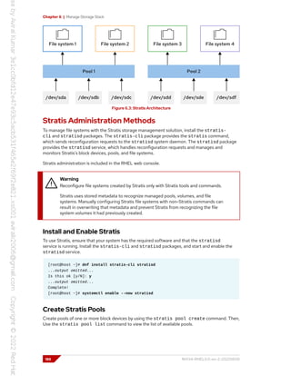 Chapter 6 | Manage Storage Stack
Figure 6.3: Stratis Architecture
Stratis Administration Methods
To manage file systems with the Stratis storage management solution, install the stratis-
cli and stratisd packages. The stratis-cli package provides the stratis command,
which sends reconfiguration requests to the stratisd system daemon. The stratisd package
provides the stratisd service, which handles reconfiguration requests and manages and
monitors Stratis's block devices, pools, and file systems.
Stratis administration is included in the RHEL web console.
Warning
Reconfigure file systems created by Stratis only with Stratis tools and commands.
Stratis uses stored metadata to recognize managed pools, volumes, and file
systems. Manually configuring Stratis file systems with non-Stratis commands can
result in overwriting that metadata and prevent Stratis from recognizing the file
system volumes it had previously created.
Install and Enable Stratis
To use Stratis, ensure that your system has the required software and that the stratisd
service is running. Install the stratis-cli and stratisd packages, and start and enable the
stratisd service.
[root@host ~]# dnf install stratis-cli stratisd
...output omitted...
Is this ok [y/N]: y
...output omitted...
Complete!
[root@host ~]# systemctl enable --now stratisd
Create Stratis Pools
Create pools of one or more block devices by using the stratis pool create command. Then,
Use the stratis pool list command to view the list of available pools.
186 RH134-RHEL9.0-en-2-20220609
 
