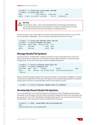 Chapter 6 | Manage Storage Stack
[root@host ~]# stratis pool create pool1 /dev/vdb
[root@host ~]# stratis pool list
Name Total Physical Properties UUID
pool1 5 GiB / 37.63 MiB / 4.96 GiB ~Ca,~Cr 11f6f3c5-5...
Warning
The stratis pool list command displays the actual storage space that is in
use and the pool space that is still available. Currently, if a pool becomes full, then
further data written to the pool's file systems is quietly discarded.
Use the stratis pool add-data command to add additional block devices to a pool. Then,
use the stratis blockdev list command to verify the block devices of a pool.
[root@host ~]# stratis pool add-data pool1 /dev/vdc
[root@host ~]# stratis blockdev list pool1
Pool Name Device Node Physical Size Tier
pool1 /dev/vdb 5 GiB Data
pool1 /dev/vdc 5 GiB Data
Manage Stratis File Systems
Use the stratis filesystem create command to create a file system from a pool. The
links to the Stratis file systems are in the /dev/stratis/pool1 directory. Use the stratis
filesystem list command to view the list of available file systems.
[root@host ~]# stratis filesystem create pool1 fs1
[root@host ~]# stratis filesystem list
Pool Name Name Used Created Device UUID
pool1 fs1 546 MiB Apr 08 2022 04:05 /dev/stratis/pool1/fs1
c7b5719...
Create a Stratis file system snapshot by using the stratis filesystem snapshot command.
Snapshots are independent of the source file systems. Stratis dynamically allocates the snapshot
storage space and uses an initial 560 MB to store the file system's journal.
[root@host ~]# stratis filesystem snapshot pool1 fs1 snapshot1
Persistently Mount Stratis File Systems
You can persistently mount Stratis file systems by editing the /etc/fstab file and specifying
the details of the file system. Use the lsblk command to display the UUID of the file system that
you should use in the /etc/fstab file to identify the file system. You can also use the stratis
filesystem list command to obtain the UUID of the file system.
[root@host ~]# lsblk --output=UUID /dev/stratis/pool1/fs1
UUID
c7b57190-8fba-463e-8ec8-29c80703d45e
RH134-RHEL9.0-en-2-20220609 187
 