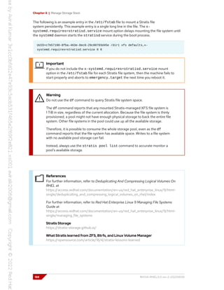 Chapter 6 | Manage Storage Stack
The following is an example entry in the /etc/fstab file to mount a Stratis file
system persistently. This example entry is a single long line in the file. The x-
systemd.requires=stratisd.service mount option delays mounting the file system until
the systemd daemon starts the stratisd service during the boot process.
UUID=c7b57190-8fba-463e-8ec8-29c80703d45e /dir1 xfs defaults,x-
systemd.requires=stratisd.service 0 0
Important
If you do not include the x-systemd.requires=stratisd.service mount
option in the /etc/fstab file for each Stratis file system, then the machine fails to
start properly and aborts to emergency.target the next time you reboot it.
Warning
Do not use the df command to query Stratis file system space.
The df command reports that any mounted Stratis-managed XFS file system is
1 TiB in size, regardless of the current allocation. Because the file system is thinly
provisioned, a pool might not have enough physical storage to back the entire file
system. Other file systems in the pool could use up all the available storage.
Therefore, it is possible to consume the whole storage pool, even as the df
command reports that the file system has available space. Writes to a file system
with no available pool storage can fail.
Instead, always use the stratis pool list command to accurate monitor a
pool's available storage.
References
For further information, refer to Deduplicating And Compressing Logical Volumes On
RHEL at
https://access.redhat.com/documentation/en-us/red_hat_enterprise_linux/9/html-
single/deduplicating_and_compressing_logical_volumes_on_rhel/index
For further information, refer to Red Hat Enterprise Linux 9 Managing File Systems
Guide at
https://access.redhat.com/documentation/en-us/red_hat_enterprise_linux/9/html-
single/managing_file_systems
Stratis Storage
https://stratis-storage.github.io/
What Stratis learned from ZFS, Btrfs, and Linux Volume Manager
https://opensource.com/article/18/4/stratis-lessons-learned
188 RH134-RHEL9.0-en-2-20220609
 