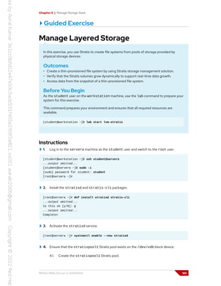 Chapter 6 | Manage Storage Stack
Guided Exercise
Manage Layered Storage
In this exercise, you use Stratis to create file systems from pools of storage provided by
physical storage devices.
Outcomes
• Create a thin-provisioned file system by using Stratis storage management solution.
• Verify that the Stratis volumes grow dynamically to support real-time data growth.
• Access data from the snapshot of a thin-provisioned file system.
Before You Begin
As the student user on the workstation machine, use the lab command to prepare your
system for this exercise.
This command prepares your environment and ensures that all required resources are
available.
[student@workstation ~]$ lab start lvm-stratis
Instructions
1. Log in to the servera machine as the student user and switch to the root user.
[student@workstation ~]$ ssh student@servera
...output omitted...
[student@servera ~]$ sudo -i
[sudo] password for student: student
[root@servera ~]#
2. Install the stratisd and stratis-cli packages.
[root@servera ~]# dnf install stratisd stratis-cli
...output omitted...
Is this ok [y/N]: y
...output omitted...
Complete!
3. Activate the stratisd service.
[root@servera ~]# systemctl enable --now stratisd
4. Ensure that the stratispool1 Stratis pool exists on the /dev/vdb block device.
4.1. Create the stratispool1 Stratis pool.
RH134-RHEL9.0-en-2-20220609 189
 