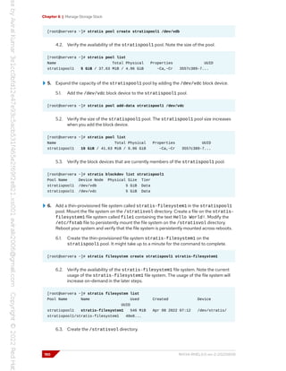 Chapter 6 | Manage Storage Stack
[root@servera ~]# stratis pool create stratispool1 /dev/vdb
4.2. Verify the availability of the stratispool1 pool. Note the size of the pool.
[root@servera ~]# stratis pool list
Name Total Physical Properties UUID
stratispool1 5 GiB / 37.63 MiB / 4.96 GiB ~Ca,~Cr 3557c389-7...
5. Expand the capacity of the stratispool1 pool by adding the /dev/vdc block device.
5.1. Add the /dev/vdc block device to the stratispool1 pool.
[root@servera ~]# stratis pool add-data stratispool1 /dev/vdc
5.2. Verify the size of the stratispool1 pool. The stratispool1 pool size increases
when you add the block device.
[root@servera ~]# stratis pool list
Name Total Physical Properties UUID
stratispool1 10 GiB / 41.63 MiB / 9.96 GiB ~Ca,~Cr 3557c389-7...
5.3. Verify the block devices that are currently members of the stratispool1 pool.
[root@servera ~]# stratis blockdev list stratispool1
Pool Name Device Node Physical Size Tier
stratispool1 /dev/vdb 5 GiB Data
stratispool1 /dev/vdc 5 GiB Data
6. Add a thin-provisioned file system called stratis-filesystem1 in the stratispool1
pool. Mount the file system on the /stratisvol directory. Create a file on the stratis-
filesystem1 file system called file1 containing the text Hello World!. Modify the
/etc/fstab file to persistently mount the file system on the /stratisvol directory.
Reboot your system and verify that the file system is persistently mounted across reboots.
6.1. Create the thin-provisioned file system stratis-filesystem1 on the
stratispool1 pool. It might take up to a minute for the command to complete.
[root@servera ~]# stratis filesystem create stratispool1 stratis-filesystem1
6.2. Verify the availability of the stratis-filesystem1 file system. Note the current
usage of the stratis-filesystem1 file system. The usage of the file system will
increase on-demand in the later steps.
[root@servera ~]# stratis filesystem list
Pool Name Name Used Created Device
UUID
stratispool1 stratis-filesystem1 546 MiB Apr 08 2022 07:12 /dev/stratis/
stratispool1/stratis-filesystem1 48e8...
6.3. Create the /stratisvol directory.
190 RH134-RHEL9.0-en-2-20220609
 