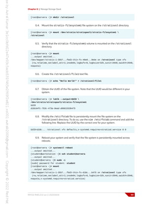 Chapter 6 | Manage Storage Stack
[root@servera ~]# mkdir /stratisvol
6.4. Mount the stratis-filesystem1 file system on the /stratisvol directory.
[root@servera ~]# mount /dev/stratis/stratispool1/stratis-filesystem1 
/stratisvol
6.5. Verify that the stratis-filesystem1 volume is mounted on the /stratisvol
directory.
[root@servera ~]# mount
...output omitted...
/dev/mapper/stratis-1-3557...fbd3-thin-fs-48e8...9ebe on /stratisvol type xfs
(rw,relatime,seclabel,attr2,inode64,logbufs=8,logbsize=32k,sunit=2048,swidth=2048,
noquota)
6.6. Create the /stratisvol/file1 text file.
[root@servera ~]# echo "Hello World!" > /stratisvol/file1
6.7. Obtain the UUID of the file system. Note that the UUID would be different in your
system.
[root@servera ~]# lsblk --output=UUID 
/dev/stratis/stratispool1/stratis-filesystem1
UUID
d18cb4fc-753c-473a-9ead-d6661533b475
6.8. Modify the /etc/fstab file to persistently mount the file system on the
/stratisvol directory. To do so, use the vim /etc/fstab command and add the
following line. Replace the UUID by the correct one for your system.
UUID=d18c... /stratisvol xfs defaults,x-systemd.requires=stratisd.service 0 0
6.9. Reboot your system and verify that the file system is persistently mounted across
reboots.
[root@servera ~]# systemctl reboot
...output omitted...
[student@workstation ~]$ ssh student@servera
...output omitted...
[student@servera ~]$ sudo -i
[sudo] password for student: student
[root@servera ~]# mount
...output omitted...
/dev/mapper/stratis-1-3557...fbd3-thin-fs-d18c...b475 on /stratisvol type xfs
(rw,relatime,seclabel,attr2,inode64,logbufs=8,logbsize=32k,sunit=2048,swidth=2048,
noquota,x-systemd.requires=stratisd.service)
RH134-RHEL9.0-en-2-20220609 191
 