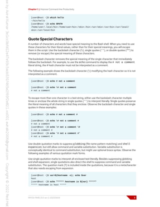 Chapter 1 | Improve Command-line Productivity
[user@host ~]$ which hello
~/bin/hello
[user@host ~]$ echo $PATH
/home/user/.local/bin:/home/user/bin:/sbin:/bin:/usr/sbin:/usr/bin:/usr/local/
sbin:/usr/local/bin
Quote Special Characters
A number of characters and words have special meaning to the Bash shell. When you need to use
these characters for their literal values, rather than for their special meanings, you will escape
them in the script. Use the backslash character (), single quotes (''), or double quotes ("") to
remove (or escape) the special meaning of these characters.
The backslash character removes the special meaning of the single character that immediately
follows the backslash. For example, to use the echo command to display the # not a comment
literal string, the # hash character must not be interpreted as a comment.
The following example shows the backslash character () modifying the hash character so it is not
interpreted as a comment.
[user@host ~]$ echo # not a comment
[user@host ~]$ echo # not a comment
# not a comment
To escape more than one character in a text string, either use the backslash character multiple
times or enclose the whole string in single quotes ('') to interpret literally. Single quotes preserve
the literal meaning of all characters that they enclose. Observe the backslash character and single
quotes in these examples:
[user@host ~]$ echo # not a comment #
[user@host ~]$ echo # not a comment #
# not a comment
[user@host ~]$ echo # not a comment #
# not a comment #
[user@host ~]$ echo '# not a comment #'
# not a comment #
Use double quotation marks to suppress globbing (file name pattern matching) and shell
expansion, but still allow command and variable substitution. Variable substitution is
conceptually identical to command substitution, but might use optional brace syntax. Observe the
following examples of various quotation mark forms.
Use single quotation marks to interpret all enclosed text literally. Besides suppressing globbing
and shell expansion, single quotations also direct the shell to suppress command and variable
substitution. The question mark (?) is included inside the quotations, because it is a metacharacter
that also needs escaping from expansion.
[user@host ~]$ var=$(hostname -s); echo $var
host
[user@host ~]$ echo "***** hostname is ${var} *****"
***** hostname is host *****
RH134-RHEL9.0-en-2-20220609 3
 