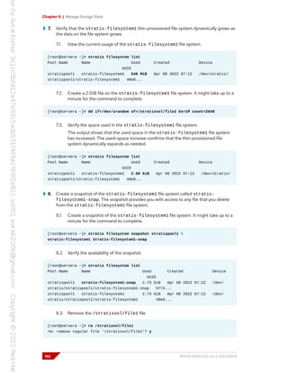 Chapter 6 | Manage Storage Stack
7. Verify that the stratis-filesystem1 thin-provisioned file system dynamically grows as
the data on the file system grows.
7.1. View the current usage of the stratis-filesystem1 file system.
[root@servera ~]# stratis filesystem list
Pool Name Name Used Created Device
UUID
stratispool1 stratis-filesystem1 546 MiB Apr 08 2022 07:12 /dev/stratis/
stratispool1/stratis-filesystem1 48e8...
7.2. Create a 2 GiB file on the stratis-filesystem1 file system. It might take up to a
minute for the command to complete.
[root@servera ~]# dd if=/dev/urandom of=/stratisvol/file2 bs=1M count=2048
7.3. Verify the space used in the stratis-filesystem1 file system.
The output shows that the used space in the stratis-filesystem1 file system
has increased. The used-space increase confirms that the thin-provisioned file
system dynamically expands as needed.
[root@servera ~]# stratis filesystem list
Pool Name Name Used Created Device
UUID
stratispool1 stratis-filesystem1 2.60 GiB Apr 08 2022 07:12 /dev/stratis/
stratispool1/stratis-filesystem1 48e8...
8. Create a snapshot of the stratis-filesystem1 file system called stratis-
filesystem1-snap. The snapshot provides you with access to any file that you delete
from the stratis-filesystem1 file system.
8.1. Create a snapshot of the stratis-filesystem1 file system. It might take up to a
minute for the command to complete.
[root@servera ~]# stratis filesystem snapshot stratispool1 
stratis-filesystem1 stratis-filesystem1-snap
8.2. Verify the availability of the snapshot.
[root@servera ~]# stratis filesystem list
Pool Name Name Used Created Device
UUID
stratispool1 stratis-filesystem1-snap 2.73 GiB Apr 08 2022 07:22 /dev/
stratis/stratispool1/stratis-filesystem1-snap 5774...
stratispool1 stratis-filesystem1 2.73 GiB Apr 08 2022 07:12 /dev/
stratis/stratispool1/stratis-filesystem1 48e8...
8.3. Remove the /stratisvol/file1 file.
[root@servera ~]# rm /stratisvol/file1
rm: remove regular file '/stratisvol/file1'? y
192 RH134-RHEL9.0-en-2-20220609
 