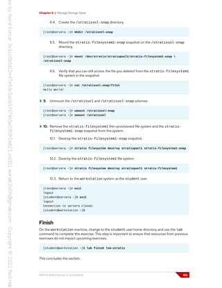 Chapter 6 | Manage Storage Stack
8.4. Create the /stratisvol-snap directory.
[root@servera ~]# mkdir /stratisvol-snap
8.5. Mount the stratis-filesystem1-snap snapshot on the /stratisvol-snap
directory.
[root@servera ~]# mount /dev/stratis/stratispool1/stratis-filesystem1-snap 
/stratisvol-snap
8.6. Verify that you can still access the file you deleted from the stratis-filesystem1
file system in the snapshot.
[root@servera ~]# cat /stratisvol-snap/file1
Hello World!
9. Unmount the /stratisvol and /stratisvol-snap volumes.
[root@servera ~]# umount /stratisvol-snap
[root@servera ~]# umount /stratisvol
10. Remove the stratis-filesystem1 thin-provisioned file system and the stratis-
filesystem1-snap snapshot from the system.
10.1. Destroy the stratis-filesystem1-snap snapshot.
[root@servera ~]# stratis filesystem destroy stratispool1 stratis-filesystem1-snap
10.2. Destroy the stratis-filesystem1 file system.
[root@servera ~]# stratis filesystem destroy stratispool1 stratis-filesystem1
10.3. Return to the workstation system as the student user.
[root@servera ~]# exit
logout
[student@servera ~]$ exit
logout
Connection to servera closed.
[student@workstation ~]$
Finish
On the workstation machine, change to the student user home directory and use the lab
command to complete this exercise. This step is important to ensure that resources from previous
exercises do not impact upcoming exercises.
[student@workstation ~]$ lab finish lvm-stratis
This concludes the section.
RH134-RHEL9.0-en-2-20220609 193
 