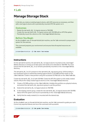 Chapter 6 | Manage Storage Stack
Lab
Manage Storage Stack
In this lab, you resize an existing logical volume, add LVM resources as necessary, and then
add a new logical volume with a persistently mounted XFS file system on it.
Outcomes
• Resize the serverb_01_lv logical volume to 768 MiB.
• Create the new serverb_02_lv logical volume with 128 MiB with an XFS file system.
• Persistently mount the volume on the /storage/data2 directory.
Before You Begin
As the student user on the workstation machine, use the lab command to prepare your
system for this exercise.
This command prepares your environment and ensures that all required resources are
available.
[student@workstation ~]$ lab start lvm-review
Instructions
On the serverb machine, the serverb_01_lv logical volume mounted on the /storage/
data1 directory is running out of disk space and needs to be extended to 768 MiB. You must
ensure that the serverb_01_lv LV remains persistently mounted on the /storage/data1
directory.
The serverb_01_lv LV is present on the serverb_01_vg volume group. Unfortunately, it
has insufficient space to extend the existing logical volume. A 512 MiB partition exists on the
/dev/vdb disk. Create a new partition using the successive 512 MiB size on the /dev/vdb disk.
Create the serverb_02_lv LV with 128 MiB. Create the XFS file system on the newly created
volume. Mount the newly created logical volume on the /storage/data2 directory
1. Create a 512 MiB partition on the /dev/vdb disk. Initialize this partition as a physical volume,
and extend the serverb_01_vg volume group to use this partition.
2. Extend the serverb_01_lv logical volume to 768 MiB.
3. In the existing volume group, create the new serverb_02_lv logical volume with 128 MiB.
Add an XFS file system and mount it persistently on the /storage/data2 directory.
4. Verify that the newly created LV is mounted with the desired size.
Evaluation
As the student user on the workstation machine, use the lab command to grade your work.
Correct any reported failures and rerun the command until successful.
[student@workstation ~]$ lab grade lvm-review
194 RH134-RHEL9.0-en-2-20220609
 