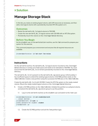 Chapter 6 | Manage Storage Stack
Solution
Manage Storage Stack
In this lab, you resize an existing logical volume, add LVM resources as necessary, and then
add a new logical volume with a persistently mounted XFS file system on it.
Outcomes
• Resize the serverb_01_lv logical volume to 768 MiB.
• Create the new serverb_02_lv logical volume with 128 MiB with an XFS file system.
• Persistently mount the volume on the /storage/data2 directory.
Before You Begin
As the student user on the workstation machine, use the lab command to prepare your
system for this exercise.
This command prepares your environment and ensures that all required resources are
available.
[student@workstation ~]$ lab start lvm-review
Instructions
On the serverb machine, the serverb_01_lv logical volume mounted on the /storage/
data1 directory is running out of disk space and needs to be extended to 768 MiB. You must
ensure that the serverb_01_lv LV remains persistently mounted on the /storage/data1
directory.
The serverb_01_lv LV is present on the serverb_01_vg volume group. Unfortunately, it
has insufficient space to extend the existing logical volume. A 512 MiB partition exists on the
/dev/vdb disk. Create a new partition using the successive 512 MiB size on the /dev/vdb disk.
Create the serverb_02_lv LV with 128 MiB. Create the XFS file system on the newly created
volume. Mount the newly created logical volume on the /storage/data2 directory
1. Create a 512 MiB partition on the /dev/vdb disk. Initialize this partition as a physical volume,
and extend the serverb_01_vg volume group to use this partition.
1.1. Log in to the serverb machine as the student user and switch to the root user.
[student@workstation ~]$ ssh student@serverb
...output omitted...
[student@serverb ~]$ sudo -i
[sudo] password for student: student
[root@serverb ~]#
1.2. Create the 512 MiB partition and set the lvm partition type.
196 RH134-RHEL9.0-en-2-20220609
 