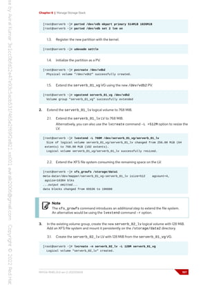 Chapter 6 | Manage Storage Stack
[root@serverb ~]# parted /dev/vdb mkpart primary 514MiB 1026MiB
[root@serverb ~]# parted /dev/vdb set 2 lvm on
1.3. Register the new partition with the kernel.
[root@serverb ~]# udevadm settle
1.4. Initialize the partition as a PV.
[root@serverb ~]# pvcreate /dev/vdb2
Physical volume "/dev/vdb2" successfully created.
1.5. Extend the serverb_01_vg VG using the new /dev/vdb2 PV.
[root@serverb ~]# vgextend serverb_01_vg /dev/vdb2
Volume group "serverb_01_vg" successfully extended
2. Extend the serverb_01_lv logical volume to 768 MiB.
2.1. Extend the serverb_01_lv LV to 768 MiB.
Alternatively, you can also use the lvcreate command -L +512M option to resize the
LV.
[root@serverb ~]# lvextend -L 768M /dev/serverb_01_vg/serverb_01_lv
Size of logical volume serverb_01_vg/serverb_01_lv changed from 256.00 MiB (64
extents) to 768.00 MiB (192 extents).
Logical volume serverb_01_vg/serverb_01_lv successfully resized.
2.2. Extend the XFS file system consuming the remaining space on the LV.
[root@serverb ~]# xfs_growfs /storage/data1
meta-data=/dev/mapper/serverb_01_vg-serverb_01_lv isize=512 agcount=4,
agsize=16384 blks
...output omitted...
data blocks changed from 65536 to 196608
Note
The xfs_growfs command introduces an additional step to extend the file system.
An alternative would be using the lvextend command -r option.
3. In the existing volume group, create the new serverb_02_lv logical volume with 128 MiB.
Add an XFS file system and mount it persistently on the /storage/data2 directory.
3.1. Create the serverb_02_lv LV with 128 MiB from the serverb_01_vg VG.
[root@serverb ~]# lvcreate -n serverb_02_lv -L 128M serverb_01_vg
Logical volume "serverb_02_lv" created.
RH134-RHEL9.0-en-2-20220609 197
 