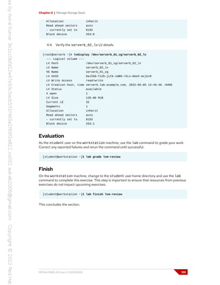 Chapter 6 | Manage Storage Stack
Allocation inherit
Read ahead sectors auto
- currently set to 8192
Block device 253:0
4.4. Verify the serverb_02_lv LV details.
[root@serverb ~]# lvdisplay /dev/serverb_01_vg/serverb_02_lv
--- Logical volume ---
LV Path /dev/serverb_01_vg/serverb_02_lv
LV Name serverb_02_lv
VG Name serverb_01_vg
LV UUID 0aJIb6-Ti2b-jLCk-imB6-rkLx-mUoX-acjkz9
LV Write Access read/write
LV Creation host, time serverb.lab.example.com, 2022-05-05 14:45:46 -0400
LV Status available
# open 1
LV Size 128.00 MiB
Current LE 32
Segments 1
Allocation inherit
Read ahead sectors auto
- currently set to 8192
Block device 253:1
Evaluation
As the student user on the workstation machine, use the lab command to grade your work.
Correct any reported failures and rerun the command until successful.
[student@workstation ~]$ lab grade lvm-review
Finish
On the workstation machine, change to the student user home directory and use the lab
command to complete this exercise. This step is important to ensure that resources from previous
exercises do not impact upcoming exercises.
[student@workstation ~]$ lab finish lvm-review
This concludes the section.
RH134-RHEL9.0-en-2-20220609 199
 