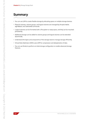 Chapter 6 | Manage Storage Stack
Summary
• You can use LVM to create flexible storage by allocating space on multiple storage devices.
• Physical volumes, volume groups, and logical volumes are managed by the pvcreate,
vgreduce, and lvextend commands.
• Logical volumes can be formatted with a file system or swap space, and they can be mounted
persistently.
• Additional storage can be added to volume groups and logical volumes can be extended
dynamically.
• Understand the layers and components of the storage stack to manage storage efficiently.
• Virtual Data Optimizer (VDO) uses LVM for compression and deduplication of data.
• You can use Stratis to perform an initial storage configuration or enable advanced storage
features.
200 RH134-RHEL9.0-en-2-20220609
 