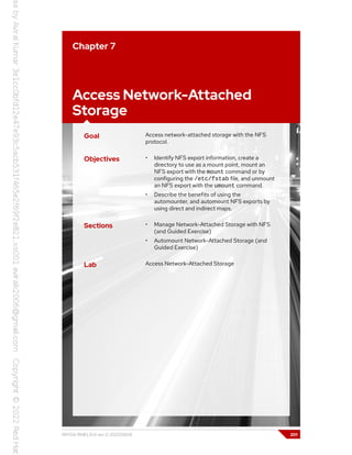 Chapter 7
Access Network-Attached
Storage
Goal Access network-attached storage with the NFS
protocol.
Objectives • Identify NFS export information, create a
directory to use as a mount point, mount an
NFS export with the mount command or by
configuring the /etc/fstab file, and unmount
an NFS export with the umount command.
• Describe the benefits of using the
automounter, and automount NFS exports by
using direct and indirect maps.
Sections • Manage Network-Attached Storage with NFS
(and Guided Exercise)
• Automount Network-Attached Storage (and
Guided Exercise)
Lab Access Network-Attached Storage
RH134-RHEL9.0-en-2-20220609 201
 