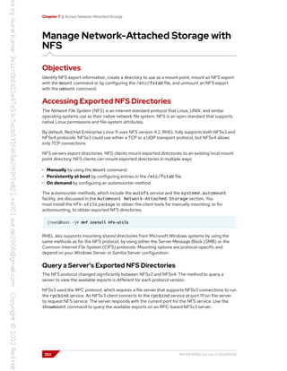 Chapter 7 | Access Network-Attached Storage
Manage Network-Attached Storage with
NFS
Objectives
Identify NFS export information, create a directory to use as a mount point, mount an NFS export
with the mount command or by configuring the /etc/fstab file, and unmount an NFS export
with the umount command.
Accessing Exported NFS Directories
The Network File System (NFS) is an internet standard protocol that Linux, UNIX, and similar
operating systems use as their native network file system. NFS is an open standard that supports
native Linux permissions and file-system attributes.
By default, Red Hat Enterprise Linux 9 uses NFS version 4.2. RHEL fully supports both NFSv3 and
NFSv4 protocols. NFSv3 could use either a TCP or a UDP transport protocol, but NFSv4 allows
only TCP connections.
NFS servers export directories. NFS clients mount exported directories to an existing local mount
point directory. NFS clients can mount exported directories in multiple ways:
• Manually by using the mount command.
• Persistently at boot by configuring entries in the /etc/fstab file.
• On demand by configuring an automounter method.
The automounter methods, which include the autofs service and the systemd.automount
facility, are discussed in the Automount Network-Attached Storage section. You
must install the nfs-utils package to obtain the client tools for manually mounting, or for
automounting, to obtain exported NFS directories.
[root@host ~]# dnf install nfs-utils
RHEL also supports mounting shared directories from Microsoft Windows systems by using the
same methods as for the NFS protocol, by using either the Server Message Block (SMB) or the
Common Internet File System (CIFS) protocols. Mounting options are protocol-specific and
depend on your Windows Server or Samba Server configuration.
Query a Server's Exported NFS Directories
The NFS protocol changed significantly between NFSv3 and NFSv4. The method to query a
server to view the available exports is different for each protocol version.
NFSv3 used the RPC protocol, which requires a file server that supports NFSv3 connections to run
the rpcbind service. An NFSv3 client connects to the rpcbind service at port 111 on the server
to request NFS service. The server responds with the current port for the NFS service. Use the
showmount command to query the available exports on an RPC-based NFSv3 server.
202 RH134-RHEL9.0-en-2-20220609
 