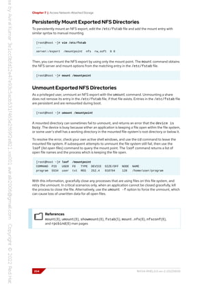 Chapter 7 | Access Network-Attached Storage
Persistently Mount Exported NFS Directories
To persistently mount an NFS export, edit the /etc/fstab file and add the mount entry with
similar syntax to manual mounting.
[root@host ~]# vim /etc/fstab
...
server:/export /mountpoint nfs rw,soft 0 0
Then, you can mount the NFS export by using only the mount point. The mount command obtains
the NFS server and mount options from the matching entry in the /etc/fstab file.
[root@host ~]# mount /mountpoint
Unmount Exported NFS Directories
As a privileged user, unmount an NFS export with the umount command. Unmounting a share
does not remove its entry in the /etc/fstab file, if that file exists. Entries in the /etc/fstab file
are persistent and are remounted during boot.
[root@host ~]# umount /mountpoint
A mounted directory can sometimes fail to unmount, and returns an error that the device is
busy. The device is busy because either an application is keeping a file open within the file system,
or some user's shell has a working directory in the mounted file-system's root directory or below it.
To resolve the error, check your own active shell windows, and use the cd command to leave the
mounted file system. If subsequent attempts to unmount the file system still fail, then use the
lsof (list open files) command to query the mount point. The lsof command returns a list of
open file names and the process which is keeping the file open.
[root@host ~]# lsof /mountpoint
COMMAND PID USER FD TYPE DEVICE SIZE/OFF NODE NAME
program 5534 user txt REG 252.4 910704 128 /home/user/program
With this information, gracefully close any processes that are using files on this file system, and
retry the unmount. In critical scenarios only, when an application cannot be closed gracefully, kill
the process to close the file. Alternatively, use the umount -f option to force the unmount, which
can cause loss of unwritten data for all open files.
References
mount(8), umount(8), showmount(8), fstab(5), mount.nfs(8), nfsconf(8),
and rpcbind(8) man pages
204 RH134-RHEL9.0-en-2-20220609
 