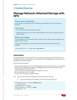 Chapter 7 | Access Network-Attached Storage
Guided Exercise
Manage Network-Attached Storage with
NFS
Performance Checklist
In this exercise, you modify the /etc/fstab file to persistently mount an NFS export at
boot time.
Outcomes
• Test an NFS server with the mount command.
• Configure NFS exports in the /etc/fstab configuration file to save changes even after a
system reboots.
Before You Begin
As the student user on the workstation machine, use the lab command to prepare your
system for this exercise.
This command prepares your environment and ensures that all required resources are
available.
[student@workstation ~]$ lab start netstorage-nfs
Instructions
A shipping company uses a central NFS server, serverb, to host various exported documents
and directories. Users on servera, who are all members of the admin group, need access to the
persistently mounted NFS export.
Environment Characteristics:
• The serverb machine exports the /shares/public directory, which contains some text files.
• Members of the admin group (admin1, sysmanager1) have read and write access to the
/shares/public exported directory.
• The mount point on servera must be the /public directory.
• All user passwords are set to redhat.
• The nfs-utils package is already installed.
1. Log in to servera as the student user and switch to the root user.
1.1. Log in to servera as the student user and switch to the root user.
[student@workstation ~]$ ssh student@servera
...output omitted...
[student@servera ~]$ sudo -i
[sudo] password for student: student
[root@servera ~]#
RH134-RHEL9.0-en-2-20220609 205
 