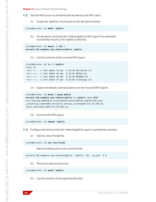 Chapter 7 | Access Network-Attached Storage
2. Test the NFS server on serverb with servera as the NFS client.
2.1. Create the /public mount point on the servera machine.
[root@servera ~]# mkdir /public
2.2. On servera, verify that the /share/public NFS export from serverb
successfully mounts to the /public directory.
[root@servera ~]# mount -t nfs 
serverb.lab.example.com:/shares/public /public
2.3. List the contents of the mounted NFS export.
[root@servera ~]# ls -l /public
total 16
-rw-r--r--. 1 root admin 42 Apr 8 22:36 Delivered.txt
-rw-r--r--. 1 root admin 46 Apr 8 22:36 NOTES.txt
-rw-r--r--. 1 root admin 20 Apr 8 22:36 README.txt
-rw-r--r--. 1 root admin 27 Apr 8 22:36 Trackings.txt
2.4. Explore the mount command options for the mounted NFS export.
[root@servera ~]# mount | grep public
serverb.lab.example.com:/shares/public on /public type nfs4
(rw,relatime,vers=4.2,rsize=262144,wsize=262144,namlen=255,sync
,proto=tcp,timeo=600,retrans=2,sec=sys,clientaddr=172.25.250.10,
local_lock=none,addr=172.25.250.11)
2.5. Unmount the NFS export.
[root@servera ~]# umount /public
3. Configure servera so that the /share/public export is persistently mounted.
3.1. Edit the /etc/fstab file.
[root@servera ~]# vim /etc/fstab
Add the following line to the end of the file:
serverb.lab.example.com:/shares/public /public nfs rw,sync 0 0
3.2. Mount the exported directory.
[root@servera ~]# mount /public
3.3. List the contents of the exported directory.
206 RH134-RHEL9.0-en-2-20220609
 