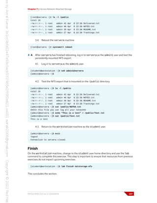 Chapter 7 | Access Network-Attached Storage
[root@servera ~]# ls -l /public
total 16
-rw-r--r--. 1 root admin 42 Apr 8 22:36 Delivered.txt
-rw-r--r--. 1 root admin 46 Apr 8 22:36 NOTES.txt
-rw-r--r--. 1 root admin 20 Apr 8 22:36 README.txt
-rw-r--r--. 1 root admin 27 Apr 8 22:36 Trackings.txt
3.4. Reboot the servera machine.
[root@servera ~]# systemctl reboot
4. After servera has finished rebooting, log in to servera as the admin1 user and test the
persistently mounted NFS export.
4.1. Log in to servera as the admin1 user.
[student@workstation ~]$ ssh admin1@servera
[admin1@servera ~]$
4.2. Test the NFS export that is mounted on the /public directory.
[admin1@servera ~]$ ls -l /public
total 16
-rw-r--r--. 1 root admin 42 Apr 8 22:36 Delivered.txt
-rw-r--r--. 1 root admin 46 Apr 8 22:36 NOTES.txt
-rw-r--r--. 1 root admin 20 Apr 8 22:36 README.txt
-rw-r--r--. 1 root admin 27 Apr 8 22:36 Trackings.txt
[admin1@servera ~]$ cat /public/NOTES.txt
###In this file you can log all your notes###
[admin1@servera ~]$ echo "This is a test" > /public/Test.txt
[admin1@servera ~]$ cat /public/Test.txt
This is a test
4.3. Return to the workstation machine as the student user.
[admin1@servera ~]$ exit
logout
Connection to servera closed.
Finish
On the workstation machine, change to the student user home directory and use the lab
command to complete this exercise. This step is important to ensure that resources from previous
exercises do not impact upcoming exercises.
[student@workstation ~]$ lab finish netstorage-nfs
This concludes the section.
RH134-RHEL9.0-en-2-20220609 207
 