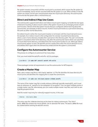 Chapter 7 | Access Network-Attached Storage
file system remains unmounted until the mount point is accessed, which causes the file system to
mount immediately, and to remain mounted while the file system is in use. When all files on the file
system are closed, and all users and processes leave the mount point directory, the automounter
unmounts the file system after a minimal time out.
Direct and Indirect Map Use Cases
The automounter supports both direct and indirect mount-point mapping, to handle the two types
of demand mounting. A direct mount is when a file system mounts to an unchanging, known mount
point location. Almost all the file system mounts that you configured, before learning about the
automounter, are examples of direct mounts. A direct mount point exists as a permanent directory,
the same as other normal directories.
An indirect mount is when the mount point location is not known until the mount demand occurs.
An example of an indirect mount is the configuration for remote-mounted home directories,
where a user's home directory includes their username in the directory path. The user's remote file
system is mounted to their home directory, only after the automounter learns which user specified
to mount their home directory, and determines the mount point location to use. Although indirect
mount points appear to exist, the autofs service creates them when the mount demand occurs,
and deletes them again when the demand has ended and the file system is unmounted.
Configure the Automounter Service
The process to configure an automount has many steps.
First, you must install the autofs and nfs-utils packages.
[user@host ~]$ sudo dnf install autofs nfs-utils
These packages contain all requirements to use the automounter for NFS exports.
Create a Master Map
Next, add a master map file to /etc/auto.master.d. This file identifies the base directory for
mount points and identifies the mapping file to create the automounts.
[user@host ~]$ sudo vim /etc/auto.master.d/demo.autofs
The name of the master map file is mostly arbitrary (although typically meaningful), and it must
have an extension of .autofs for the subsystem to recognize it. You can place multiple entries in
a single master map file; alternatively, you can create multiple master map files, each with its own
logically grouped entries.
Add the master map entry for indirectly mapped mounts, in this case:
/shares /etc/auto.demo
This entry uses the /shares directory as the base for indirect automounts. The /etc/
auto.demo file contains the mount details. Use an absolute file name. The auto.demo file must
be created before starting the autofs service.
RH134-RHEL9.0-en-2-20220609 209
 