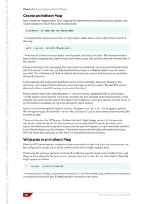 Chapter 7 | Access Network-Attached Storage
Create an Indirect Map
Now, create the mapping files. Each mapping file identifies the mount point, mount options, and
source location to mount for a set of automounts.
[user@host ~]$ sudo vim /etc/auto.demo
The mapping file-naming convention is /etc/auto.name, where name reflects the content of
the map.
work -rw,sync serverb:/shares/work
The format of an entry is mount point, mount options, and source location. This example shows a
basic indirect mapping entry. Direct maps and indirect maps that use wildcards are covered later in
this section.
Known as the key in the man pages, the mount point is created and removed automatically by the
autofs service. In this case, the fully qualified mount point is /shares/work (see the master
map file). The /shares and /shares/work directories are created and removed as needed by
the autofs service.
In this example, the local mount point mirrors the server's directory structure. However, this
mirroring is not required; the local mount point can have an arbitrary name. The autofs service
does not enforce a specific naming structure on the client.
Mount options start with a dash character (-) and are comma-separated with no white space.
The file system mount options for manual mounting are also available when automounting. In this
example, the automounter mounts the export with read/write access (rw option), and the server is
synchronized immediately during write operations (sync option).
Useful automounter-specific options include -fstype= and -strict. Use fstype to specify
the file-system type, for example nfs4 or xfs, and use strict to treat errors when mounting file
systems as fatal.
The source location for NFS exports follows the host:/pathname pattern, in this example
serverb:/shares/work. For this automount to succeed, the NFS server, serverb, must
export the directory with read/write access, and the user that requests access must have standard
Linux file permissions on the directory. If serverb exports the directory with read/only access,
then the client gets read/only access even if it requested read/write access.
Wildcards in an Indirect Map
When an NFS server exports multiple subdirectories within a directory, then the automounter can
be configured to access any of those subdirectories with a single mapping entry.
Continuing the previous example, if serverb:/shares exports two or more subdirectories, and
they are accessible with the same mount options, then the content for the /etc/auto.demo file
might appear as follows:
* -rw,sync serverb:/shares/&
The mount point (or key) is an asterisk character (*), and the subdirectory on the source location is
an ampersand character (&). Everything else in the entry is the same.
210 RH134-RHEL9.0-en-2-20220609
 
