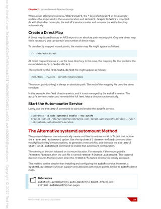 Chapter 7 | Access Network-Attached Storage
When a user attempts to access /shares/work, the * key (which is work in this example)
replaces the ampersand in the source location and serverb:/exports/work is mounted.
As with the indirect example, the autofs service creates and removes the work directory
automatically.
Create a Direct Map
A direct map is used to map an NFS export to an absolute path mount point. Only one direct map
file is necessary, and can contain any number of direct maps.
To use directly mapped mount points, the master map file might appear as follows:
/- /etc/auto.direct
All direct map entries use /- as the base directory. In this case, the mapping file that contains the
mount details is /etc/auto.direct.
The content for the /etc/auto.direct file might appear as follows:
/mnt/docs -rw,sync serverb:/shares/docs
The mount point (or key) is always an absolute path. The rest of the mapping file uses the same
structure.
In this example, the /mnt directory exists, and it is not managed by the autofs service. The
autofs service creates and removed the full /mnt/docs directory automatically.
Start the Automounter Service
Lastly, use the systemctl command to start and enable the autofs service.
[user@host ~]$ sudo systemctl enable --now autofs
Created symlink /etc/systemd/system/multi-user.target.wants/autofs.service → /usr/
lib/systemd/system/autofs.service.
The Alternative systemd.automount Method
The systemd daemon can automatically create unit files for entries in /etc/fstab that include
the x-systemd.automount option. Use the systemctl daemon-reload command after
modifying an entry's mount options, to generate a new unit file, and then use the systemctl
start unit.automount command to enable that automount configuration.
The naming of the unit is based on its mount location. For example, if the mount point is
/remote/finance, then the unit file is named remote-finance.automount. The systemd
daemon mounts the file system when the /remote/finance directory is initially accessed.
This method can be simpler than installing and configuring the autofs service. However, a
systemd.automount unit can support only absolute path mount points, similar to autofs direct
maps.
References
autofs(5), automount(8), auto.master(5), mount.nfs(8), and
systemd.automount(5) man pages
RH134-RHEL9.0-en-2-20220609 211
 