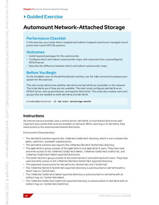 Chapter 7 | Access Network-Attached Storage
Guided Exercise
Automount Network-Attached Storage
Performance Checklist
In this exercise, you create direct-mapped and indirect-mapped automount-managed mount
points that mount NFS file systems.
Outcomes
• Install required packages for the automounter.
• Configure direct and indirect automounter maps, with resources from a preconfigured
NFSv4 server.
• Describe the difference between direct and indirect automounter maps.
Before You Begin
As the student user on the workstation machine, use the lab command to prepare your
system for this exercise.
This start script determines whether servera and serverb are reachable on the network.
The script alerts you if they are not available. The start script configures serverb as an
NFSv4 server, sets up permissions, and exports directories. The script also creates users and
groups that are needed on both servera and serverb.
[student@workstation ~]$ lab start netstorage-autofs
Instructions
An internet service provider uses a central server, serverb, to host shared directories with
important documents that must be available on demand. When users log in to servera, they
need access to the automounted shared directories.
Environment Characteristics:
• The serverb machine exports the /shares/indirect directory, which in turn contains the
west, central, and east subdirectories.
• The serverb machine also exports the /shares/direct/external directory.
• The operators group consists of the operator1 and operator2 users. They have read
and write access to the /shares/indirect/west, /shares/indirect/central, and
/shares/indirect/east exported directories.
• The contractors group consists of the contractor1 and contractor2 users. They have
read and write access to the /shares/direct/external exported directory.
• The expected mount points for servera are /external and /internal.
• The /shares/direct/external exported directory is automounted on servera with a
direct map on /external.
• The /shares/indirect/west exported directory is automounted on servera with an
indirect map on /internal/west.
• The /shares/indirect/central exported directory is automounted on servera with an
indirect map on /internal/central.
212 RH134-RHEL9.0-en-2-20220609
 