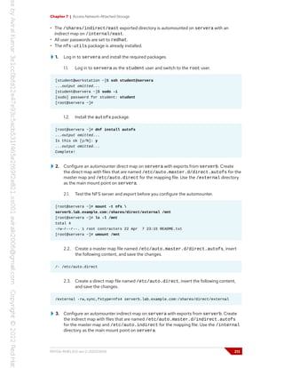 Chapter 7 | Access Network-Attached Storage
• The /shares/indirect/east exported directory is automounted on servera with an
indirect map on /internal/east.
• All user passwords are set to redhat.
• The nfs-utils package is already installed.
1. Log in to servera and install the required packages.
1.1. Log in to servera as the student user and switch to the root user.
[student@workstation ~]$ ssh student@servera
...output omitted...
[student@servera ~]$ sudo -i
[sudo] password for student: student
[root@servera ~]#
1.2. Install the autofs package.
[root@servera ~]# dnf install autofs
...output omitted...
Is this ok [y/N]: y
...output omitted...
Complete!
2. Configure an automounter direct map on servera with exports from serverb. Create
the direct map with files that are named /etc/auto.master.d/direct.autofs for the
master map and /etc/auto.direct for the mapping file. Use the /external directory
as the main mount point on servera.
2.1. Test the NFS server and export before you configure the automounter.
[root@servera ~]# mount -t nfs 
serverb.lab.example.com:/shares/direct/external /mnt
[root@servera ~]# ls -l /mnt
total 4
-rw-r--r--. 1 root contractors 22 Apr 7 23:15 README.txt
[root@servera ~]# umount /mnt
2.2. Create a master map file named /etc/auto.master.d/direct.autofs, insert
the following content, and save the changes.
/- /etc/auto.direct
2.3. Create a direct map file named /etc/auto.direct, insert the following content,
and save the changes.
/external -rw,sync,fstype=nfs4 serverb.lab.example.com:/shares/direct/external
3. Configure an automounter indirect map on servera with exports from serverb. Create
the indirect map with files that are named /etc/auto.master.d/indirect.autofs
for the master map and /etc/auto.indirect for the mapping file. Use the /internal
directory as the main mount point on servera.
RH134-RHEL9.0-en-2-20220609 213
 