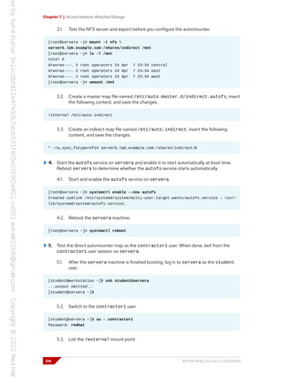 Chapter 7 | Access Network-Attached Storage
3.1. Test the NFS server and export before you configure the automounter.
[root@servera ~]# mount -t nfs 
serverb.lab.example.com:/shares/indirect /mnt
[root@servera ~]# ls -l /mnt
total 0
drwxrws---. 2 root operators 24 Apr 7 23:34 central
drwxrws---. 2 root operators 24 Apr 7 23:34 east
drwxrws---. 2 root operators 24 Apr 7 23:34 west
[root@servera ~]# umount /mnt
3.2. Create a master map file named /etc/auto.master.d/indirect.autofs, insert
the following content, and save the changes.
/internal /etc/auto.indirect
3.3. Create an indirect map file named /etc/auto.indirect, insert the following
content, and save the changes.
* -rw,sync,fstype=nfs4 serverb.lab.example.com:/shares/indirect/&
4. Start the autofs service on servera and enable it to start automatically at boot time.
Reboot servera to determine whether the autofs service starts automatically.
4.1. Start and enable the autofs service on servera.
[root@servera ~]# systemctl enable --now autofs
Created symlink /etc/systemd/system/multi-user.target.wants/autofs.service → /usr/
lib/systemd/system/autofs.service.
4.2. Reboot the servera machine.
[root@servera ~]# systemctl reboot
5. Test the direct automounter map as the contractor1 user. When done, exit from the
contractor1 user session on servera.
5.1. After the servera machine is finished booting, log in to servera as the student
user.
[student@workstation ~]$ ssh student@servera
...output omitted...
[student@servera ~]$
5.2. Switch to the contractor1 user.
[student@servera ~]$ su - contractor1
Password: redhat
5.3. List the /external mount point.
214 RH134-RHEL9.0-en-2-20220609
 