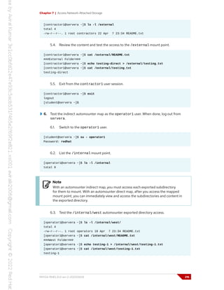 Chapter 7 | Access Network-Attached Storage
[contractor1@servera ~]$ ls -l /external
total 4
-rw-r--r--. 1 root contractors 22 Apr 7 23:34 README.txt
5.4. Review the content and test the access to the /external mount point.
[contractor1@servera ~]$ cat /external/README.txt
###External Folder###
[contractor1@servera ~]$ echo testing-direct > /external/testing.txt
[contractor1@servera ~]$ cat /external/testing.txt
testing-direct
5.5. Exit from the contractor1 user session.
[contractor1@servera ~]$ exit
logout
[student@servera ~]$
6. Test the indirect automounter map as the operator1 user. When done, log out from
servera.
6.1. Switch to the operator1 user.
[student@servera ~]$ su - operator1
Password: redhat
6.2. List the /internal mount point.
[operator1@servera ~]$ ls -l /internal
total 0
Note
With an automounter indirect map, you must access each exported subdirectory
for them to mount. With an automounter direct map, after you access the mapped
mount point, you can immediately view and access the subdirectories and content in
the exported directory.
6.3. Test the /internal/west automounter exported directory access.
[operator1@servera ~]$ ls -l /internal/west/
total 4
-rw-r--r--. 1 root operators 18 Apr 7 23:34 README.txt
[operator1@servera ~]$ cat /internal/west/README.txt
###West Folder###
[operator1@servera ~]$ echo testing-1 > /internal/west/testing-1.txt
[operator1@servera ~]$ cat /internal/west/testing-1.txt
testing-1
RH134-RHEL9.0-en-2-20220609 215
 