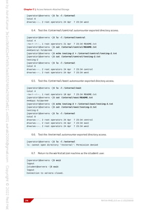 Chapter 7 | Access Network-Attached Storage
[operator1@servera ~]$ ls -l /internal
total 0
drwxrws---. 2 root operators 24 Apr 7 23:34 west
6.4. Test the /internal/central automounter exported directory access.
[operator1@servera ~]$ ls -l /internal/central
total 4
-rw-r--r--. 1 root operators 21 Apr 7 23:34 README.txt
[operator1@servera ~]$ cat /internal/central/README.txt
###Central Folder###
[operator1@servera ~]$ echo testing-2 > /internal/central/testing-2.txt
[operator1@servera ~]$ cat /internal/central/testing-2.txt
testing-2
[operator1@servera ~]$ ls -l /internal
total 0
drwxrws---. 2 root operators 24 Apr 7 23:34 central
drwxrws---. 2 root operators 24 Apr 7 23:34 west
6.5. Test the /internal/east automounter exported directory access.
[operator1@servera ~]$ ls -l /internal/east
total 4
-rw-r--r--. 1 root operators 18 Apr 7 23:34 README.txt
[operator1@servera ~]$ cat /internal/east/README.txt
###East Folder###
[operator1@servera ~]$ echo testing-3 > /internal/east/testing-3.txt
[operator1@servera ~]$ cat /internal/east/testing-3.txt
testing-3
[operator1@servera ~]$ ls -l /internal
total 0
drwxrws---. 2 root operators 24 Apr 7 23:34 central
drwxrws---. 2 root operators 24 Apr 7 23:34 east
drwxrws---. 2 root operators 24 Apr 7 23:34 west
6.6. Test the /external automounter exported directory access.
[operator1@servera ~]$ ls -l /external
ls: cannot open directory '/external': Permission denied
6.7. Return to the workstation machine as the student user.
[operator1@servera ~]$ exit
logout
[student@servera ~]$ exit
logout
Connection to servera closed.
216 RH134-RHEL9.0-en-2-20220609
 