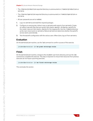 Chapter 7 | Access Network-Attached Storage
• The /shares/production exported directory is automounted on /remote/production on
servera.
• The /shares/operation exported directory is automounted on /remote/operation on
servera.
• All user passwords are set to redhat.
1. Log in to servera and install the required packages.
2. Configure an automounter indirect map on servera with exports from serverb. Create
an indirect map with files that are named /etc/auto.master.d/shares.autofs for
the master map and /etc/auto.shares for the mapping file. Use the /remote directory
as the main mount point on servera. Reboot servera to determine whether the autofs
service starts automatically.
3. Test the autofs configuration with the various users. When done, log out from servera.
Evaluation
On the workstation machine, use the lab command to confirm success of this exercise.
[student@workstation ~]$ lab grade netstorage-review
Finish
On the workstation machine, change to the student user home directory and use the lab
command to complete this exercise. This step is important to ensure that resources from previous
exercises do not impact upcoming exercises.
[student@workstation ~]$ lab finish netstorage-review
This concludes the section.
RH134-RHEL9.0-en-2-20220609 219
 