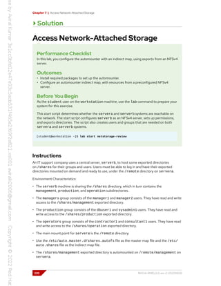 Chapter 7 | Access Network-Attached Storage
Solution
Access Network-Attached Storage
Performance Checklist
In this lab, you configure the automounter with an indirect map, using exports from an NFSv4
server.
Outcomes
• Install required packages to set up the automounter.
• Configure an automounter indirect map, with resources from a preconfigured NFSv4
server.
Before You Begin
As the student user on the workstation machine, use the lab command to prepare your
system for this exercise.
This start script determines whether the servera and serverb systems are reachable on
the network. The start script configures serverb as an NFSv4 server, sets up permissions,
and exports directories. The script also creates users and groups that are needed on both
servera and serverb systems.
[student@workstation ~]$ lab start netstorage-review
Instructions
An IT support company uses a central server, serverb, to host some exported directories
on /shares for their groups and users. Users must be able to log in and have their exported
directories mounted on demand and ready to use, under the /remote directory on servera.
Environment Characteristics:
• The serverb machine is sharing the /shares directory, which in turn contains the
management, production, and operation subdirectories.
• The managers group consists of the manager1 and manager2 users. They have read and write
access to the /shares/management exported directory.
• The production group consists of the dbuser1 and sysadmin1 users. They have read and
write access to the /shares/production exported directory.
• The operators group consists of the contractor1 and consultant1 users. They have read
and write access to the /shares/operation exported directory.
• The main mount point for servera is the /remote directory.
• Use the /etc/auto.master.d/shares.autofs file as the master map file and the /etc/
auto.shares file as the indirect map file.
• The /shares/management exported directory is automounted on /remote/management on
servera.
220 RH134-RHEL9.0-en-2-20220609
 