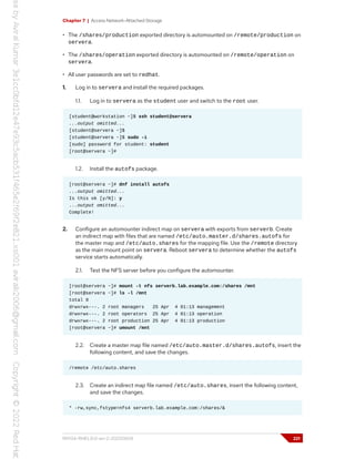 Chapter 7 | Access Network-Attached Storage
• The /shares/production exported directory is automounted on /remote/production on
servera.
• The /shares/operation exported directory is automounted on /remote/operation on
servera.
• All user passwords are set to redhat.
1. Log in to servera and install the required packages.
1.1. Log in to servera as the student user and switch to the root user.
[student@workstation ~]$ ssh student@servera
...output omitted...
[student@servera ~]$
[student@servera ~]$ sudo -i
[sudo] password for student: student
[root@servera ~]#
1.2. Install the autofs package.
[root@servera ~]# dnf install autofs
...output omitted...
Is this ok [y/N]: y
...output omitted...
Complete!
2. Configure an automounter indirect map on servera with exports from serverb. Create
an indirect map with files that are named /etc/auto.master.d/shares.autofs for
the master map and /etc/auto.shares for the mapping file. Use the /remote directory
as the main mount point on servera. Reboot servera to determine whether the autofs
service starts automatically.
2.1. Test the NFS server before you configure the automounter.
[root@servera ~]# mount -t nfs serverb.lab.example.com:/shares /mnt
[root@servera ~]# ls -l /mnt
total 0
drwxrwx---. 2 root managers 25 Apr 4 01:13 management
drwxrwx---. 2 root operators 25 Apr 4 01:13 operation
drwxrwx---. 2 root production 25 Apr 4 01:13 production
[root@servera ~]# umount /mnt
2.2. Create a master map file named /etc/auto.master.d/shares.autofs, insert the
following content, and save the changes.
/remote /etc/auto.shares
2.3. Create an indirect map file named /etc/auto.shares, insert the following content,
and save the changes.
* -rw,sync,fstype=nfs4 serverb.lab.example.com:/shares/&
RH134-RHEL9.0-en-2-20220609 221
 